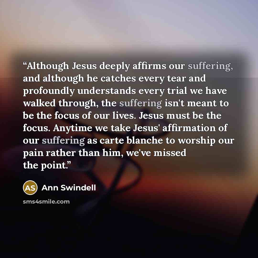 “Although Jesus deeply affirms our suffering, and although he catches every tear and profoundly understands every trial we have walked through, the suffering isn't meant to be the focus of our lives. Jesus must be the focus. Anytime we take Jesus' affirmation of our suffering as carte blanche to…” quote by Ann Swindell