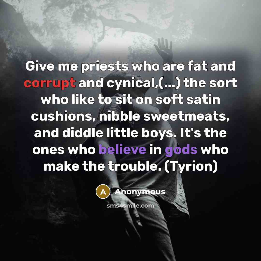 “Give me priests who are fat and corrupt and cynical,(...) the sort who like to sit on soft satin cushions, nibble sweetmeats, and diddle little boys. It's the ones who believe in gods who make the trouble. (Tyrion)” quote by Anonymous