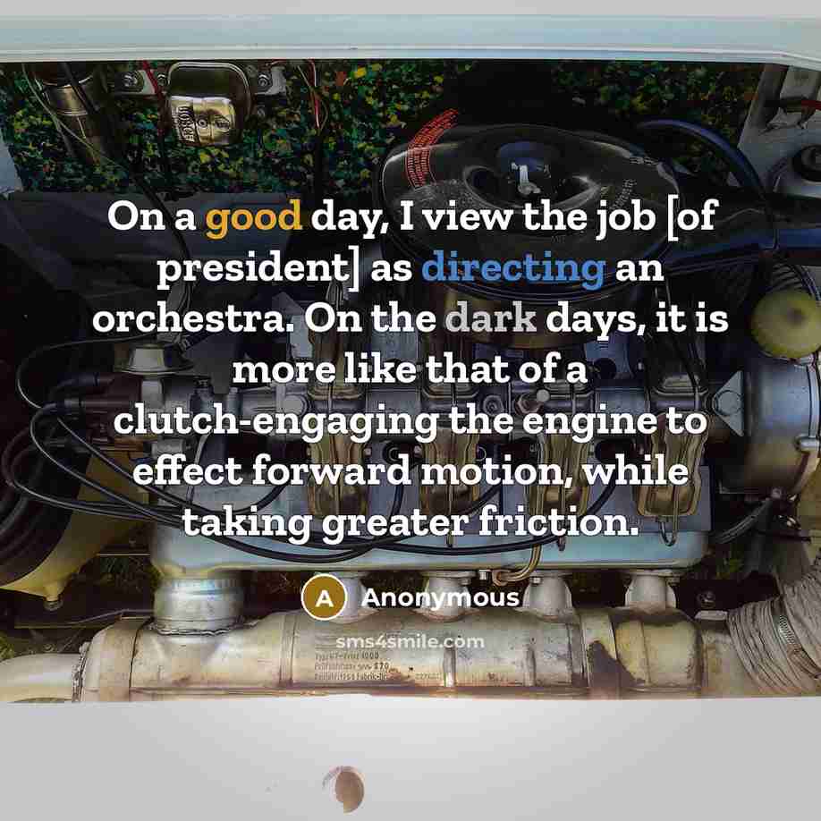 “On a good day, I view the job [of president] as directing an orchestra. On the dark days, it is more like that of a clutch-engaging the engine to effect forward motion, while taking greater friction.” quote by Anonymous
