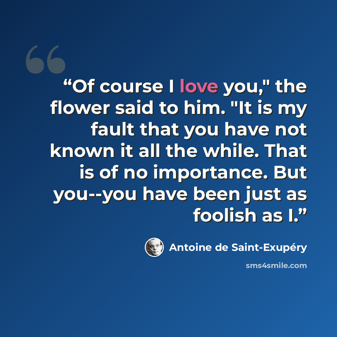 “Of course I love you," the flower said to him. "It is my fault that you have not known it all the while. That is of no importance. But you--you have been just as foolish as I.” quote by Antoine de Saint-Exupéry