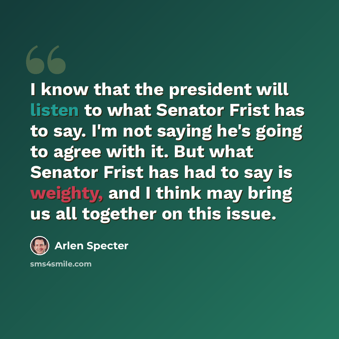 “I know that the president will listen to what Senator Frist has to say. I'm not saying he's going to agree with it. But what Senator Frist has had to say is weighty, and I think may bring us all together on this issue.” quote by Arlen Specter