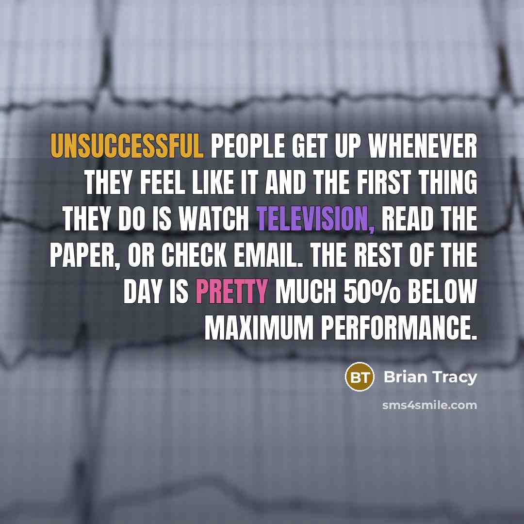 “Unsuccessful people get up whenever they feel like it and the first thing they do is watch television, read the paper, or check email. The rest of the day is pretty much 50% below maximum performance.” quote by Brian Tracy