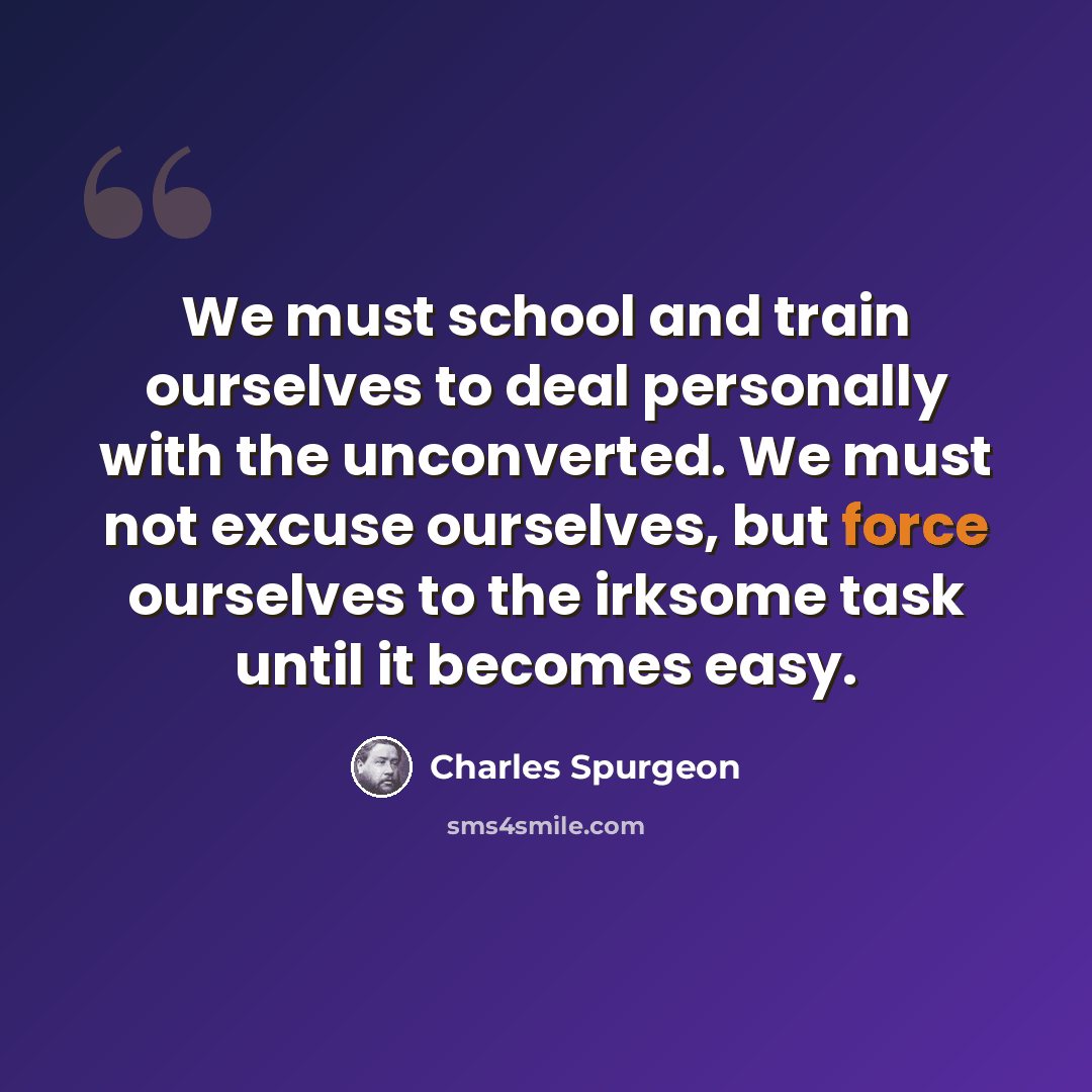 “We must school and train ourselves to deal personally with the unconverted. We must not excuse ourselves, but force ourselves to the irksome task until it becomes easy.” quote by Charles Spurgeon