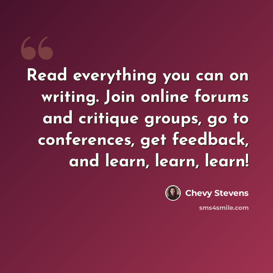 “Read everything you can on writing. Join online forums and critique groups, go to conferences, get feedback, and learn, learn, learn!” quote by Chevy Stevens