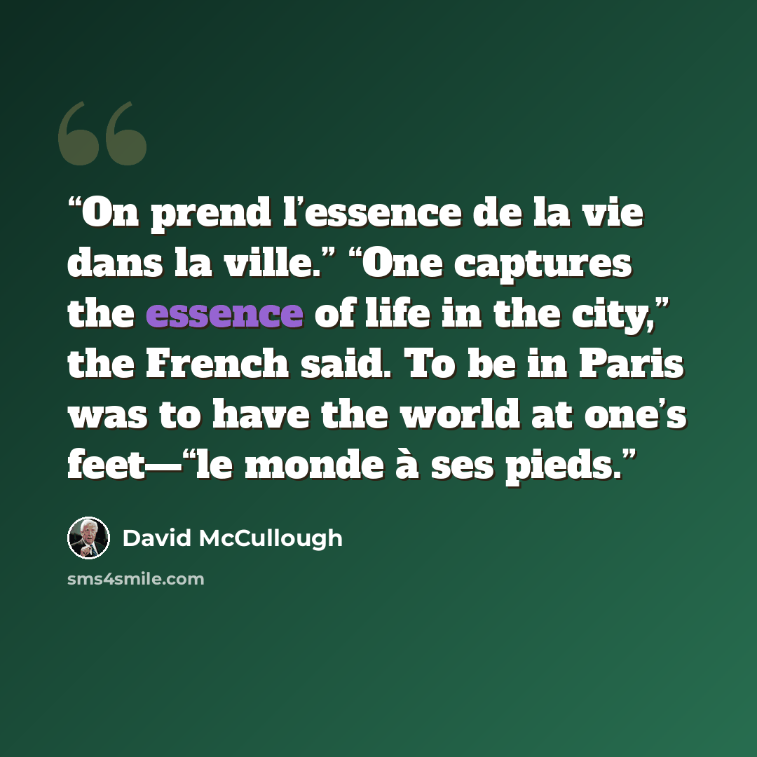 “On prend l’essence de la vie dans la ville.” “One captures the essence of life in the city,” the French said. To be in Paris was to have the world at one’s feet—“le monde à ses pieds.” quote by David McCullough