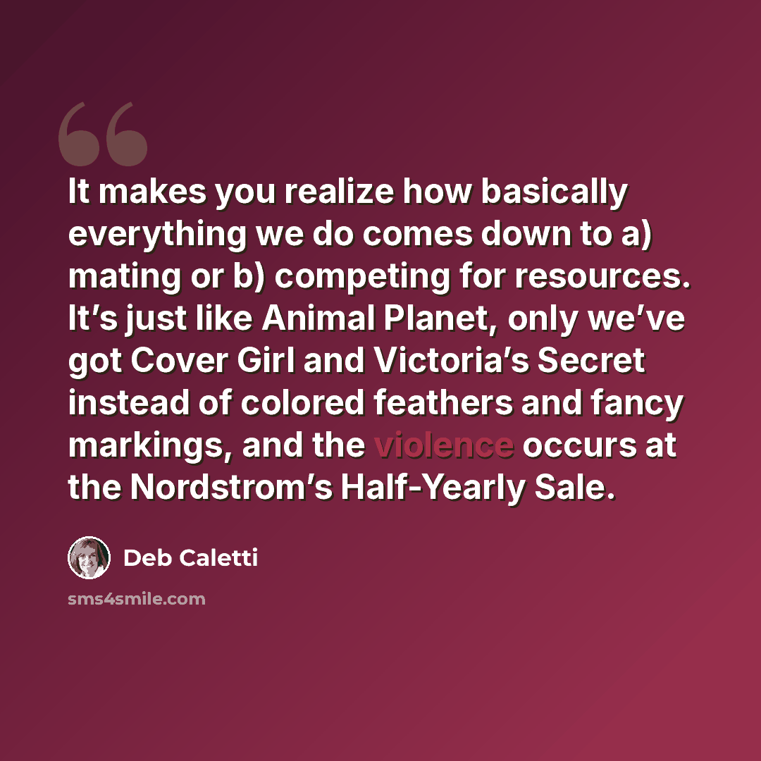 “It makes you realize how basically everything we do comes down to a) mating or b) competing for resources. It’s just like Animal Planet, only we’ve got Cover Girl and Victoria’s Secret instead of colored feathers and fancy markings, and the violence occurs at the Nordstrom’s Half-Yearly Sale.” quote by Deb Caletti