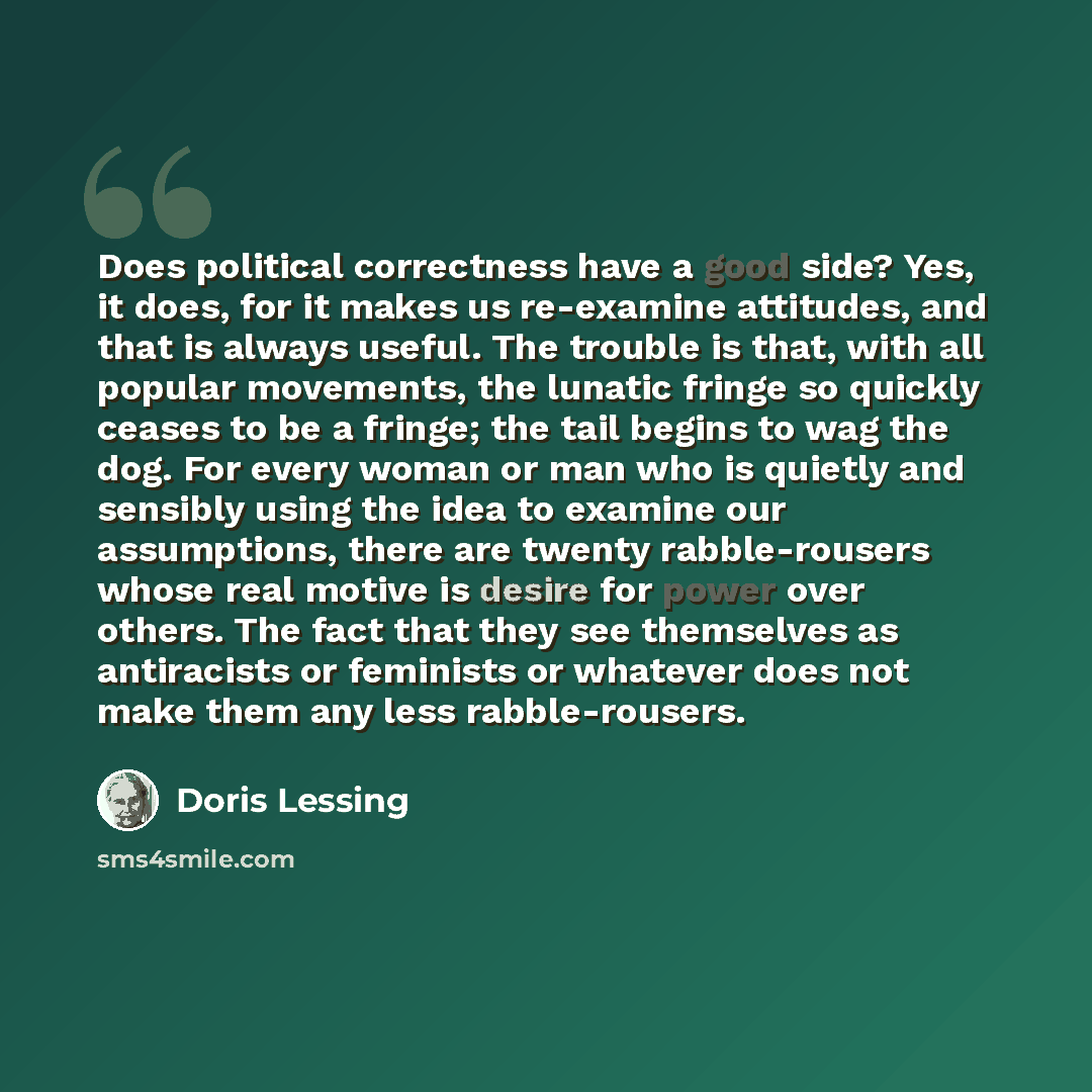 “Does political correctness have a good side? Yes, it does, for it makes us re-examine attitudes, and that is always useful. The trouble is that, with all popular movements, the lunatic fringe so quickly ceases to be a fringe; the tail begins to wag the dog. For every woman or man who is quietly…” quote by Doris Lessing