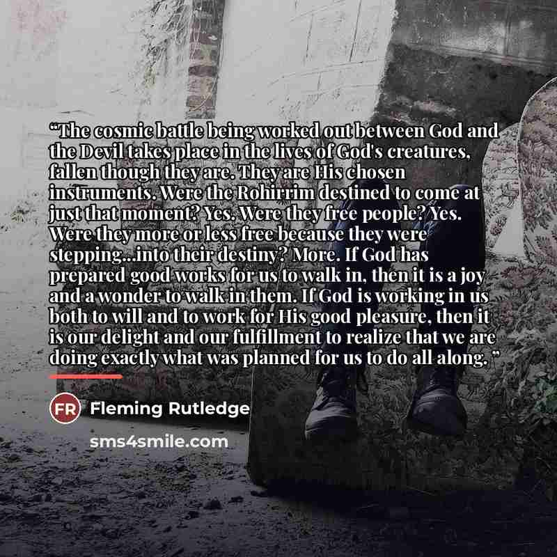 “The cosmic battle being worked out between God and the Devil takes place in the lives of God's creatures, fallen though they are. They are His chosen instruments. Were the Rohirrim destined to come at just that moment? Yes. Were they free people? Yes. Were they more or less free because they were…” quote by Fleming Rutledge