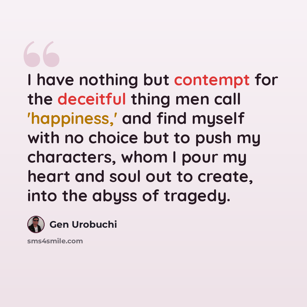 “I have nothing but contempt for the deceitful thing men call 'happiness,' and find myself with no choice but to push my characters, whom I pour my heart and soul out to create, into the abyss of tragedy.” quote by Gen Urobuchi