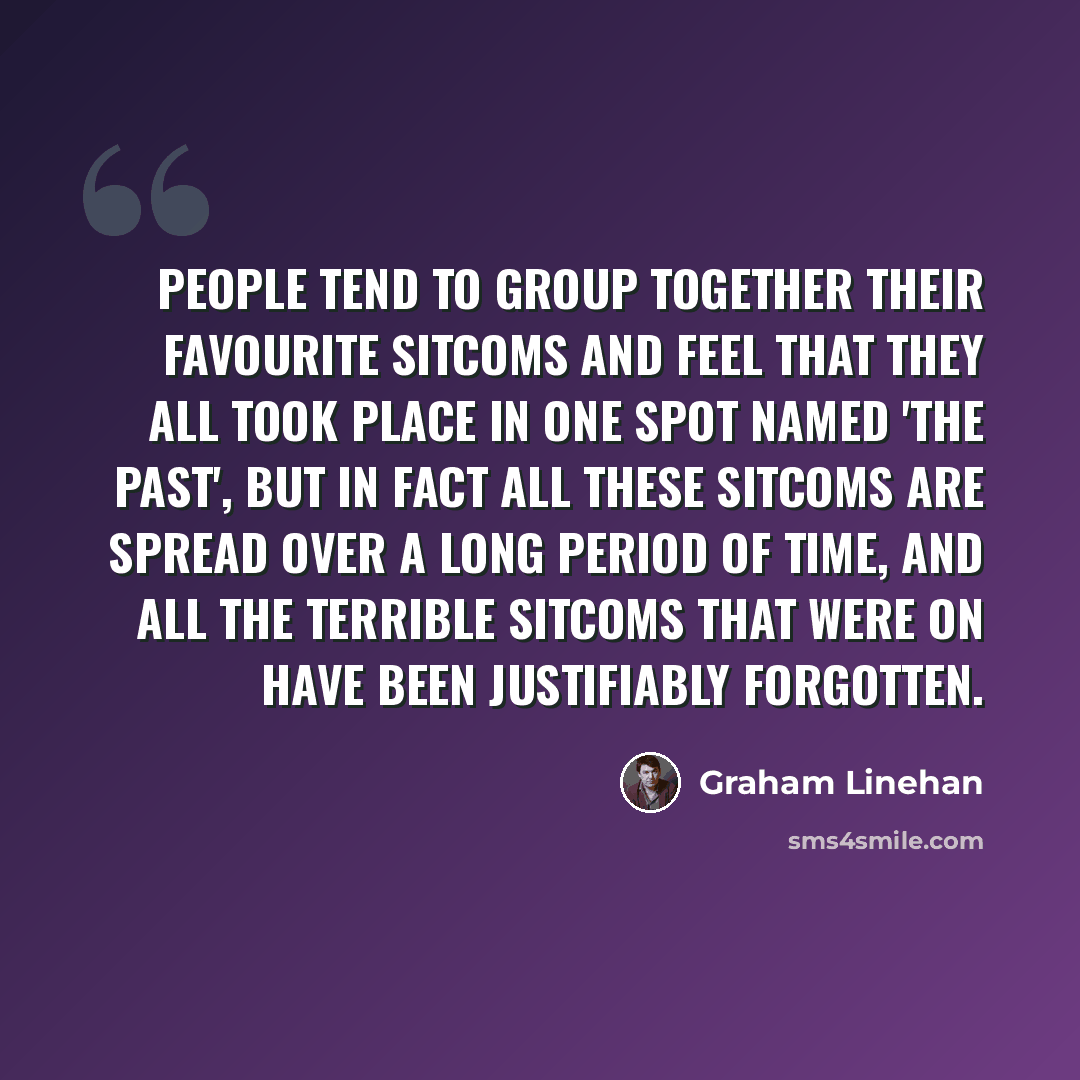 “People tend to group together their favourite sitcoms and feel that they all took place in one spot named 'the past', but in fact all these sitcoms are spread over a long period of time, and all the terrible sitcoms that were on have been justifiably forgotten.” quote by Graham Linehan