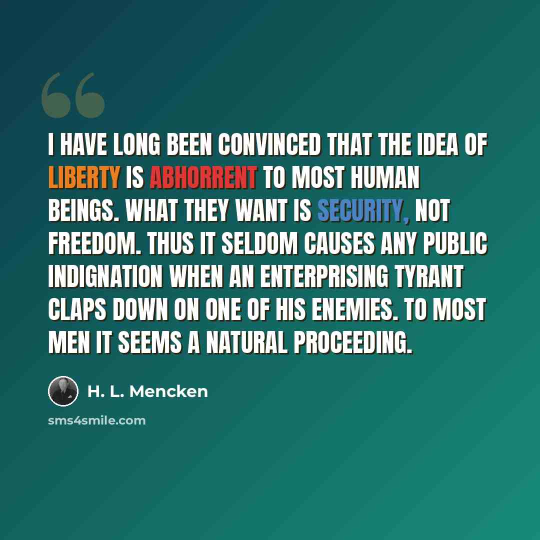 “I have long been convinced that the idea of liberty is abhorrent to most human beings. What they want is security, not freedom. Thus it seldom causes any public indignation when an enterprising tyrant claps down on one of his enemies. To most men it seems a natural proceeding.” quote by H. L. Mencken