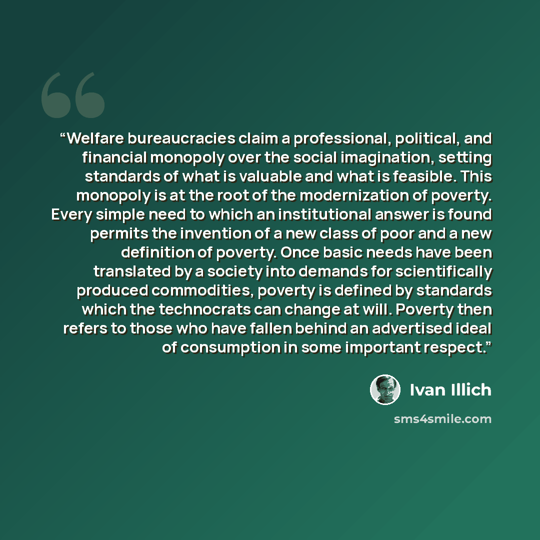“Welfare bureaucracies claim a professional, political, and financial monopoly over the social imagination, setting standards of what is valuable and what is feasible. This monopoly is at the root of the modernization of poverty. Every simple need to which an institutional answer is found permits…” quote by Ivan Illich