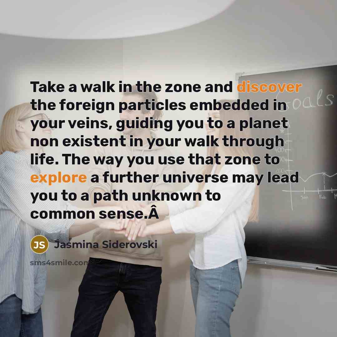 “Take a walk in the zone and discover the foreign particles embedded in your veins, guiding you to a planet non existent in your walk through life. The way you use that zone to explore a further universe may lead you to a path unknown to common sense.Â” quote by Jasmina Siderovski