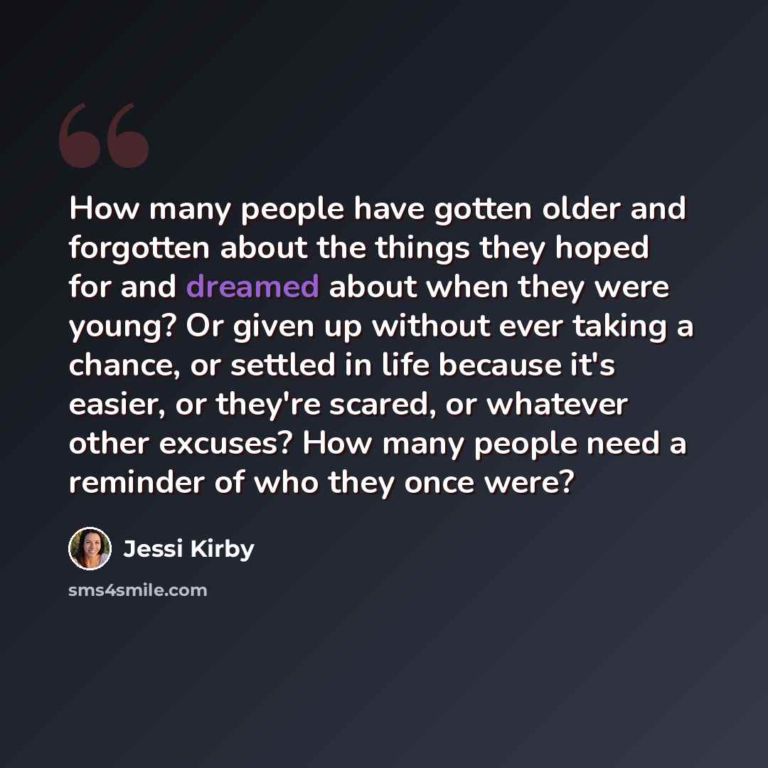 “How many people have gotten older and forgotten about the things they hoped for and dreamed about when they were young? Or given up without ever taking a chance, or settled in life because it's easier, or they're scared, or whatever other excuses? How many people need a reminder of who they once…” quote by Jessi Kirby