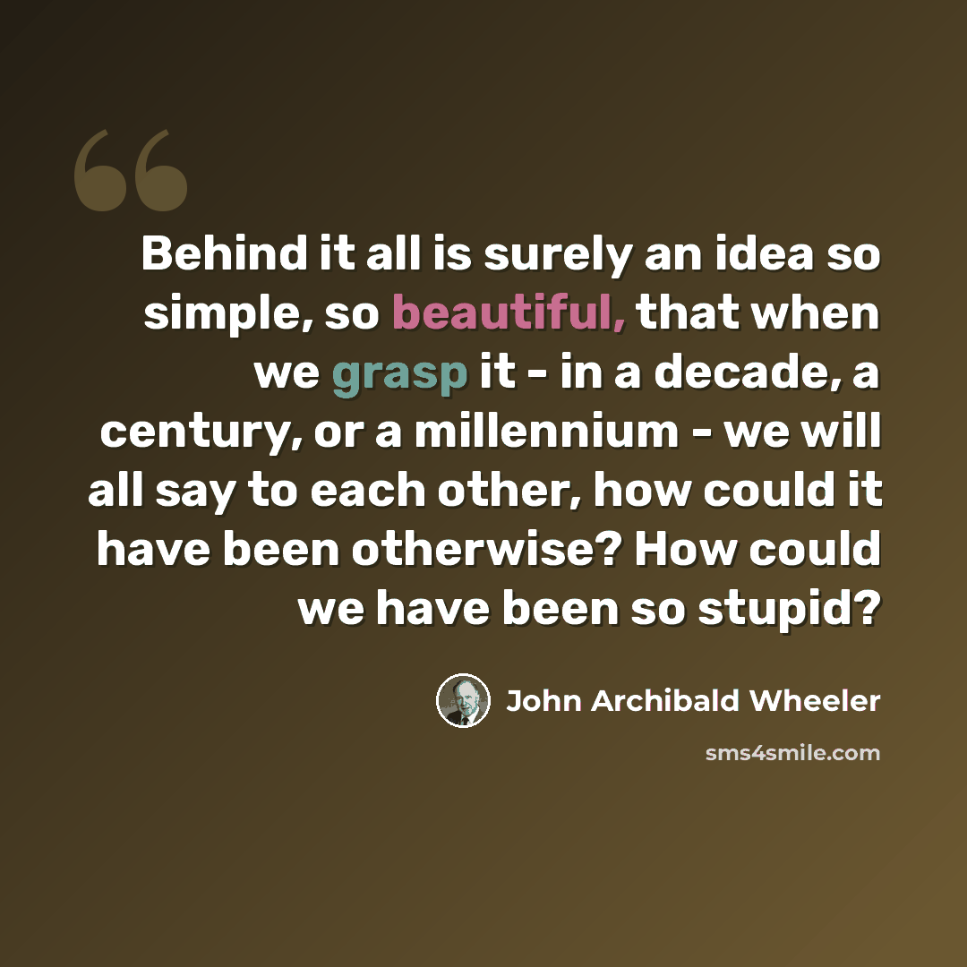 “Behind it all is surely an idea so simple, so beautiful, that when we grasp it - in a decade, a century, or a millennium - we will all say to each other, how could it have been otherwise? How could we have been so stupid?” quote by John Archibald Wheeler