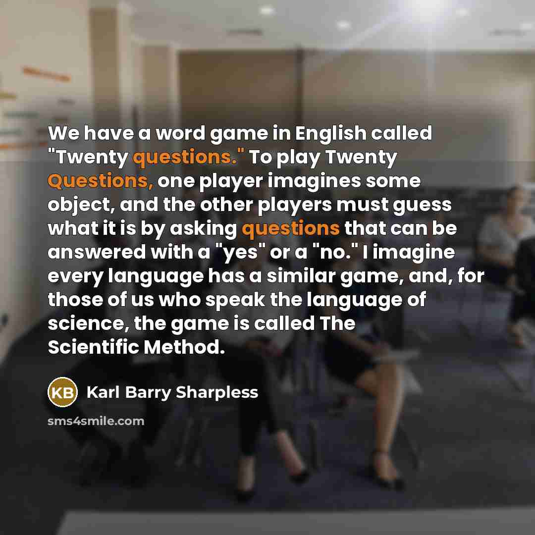 “We have a word game in English called "Twenty questions." To play Twenty Questions, one player imagines some object, and the other players must guess what it is by asking questions that can be answered with a "yes" or a "no." I imagine every language has a similar game, and, for those of us who…” quote by Karl Barry Sharpless
