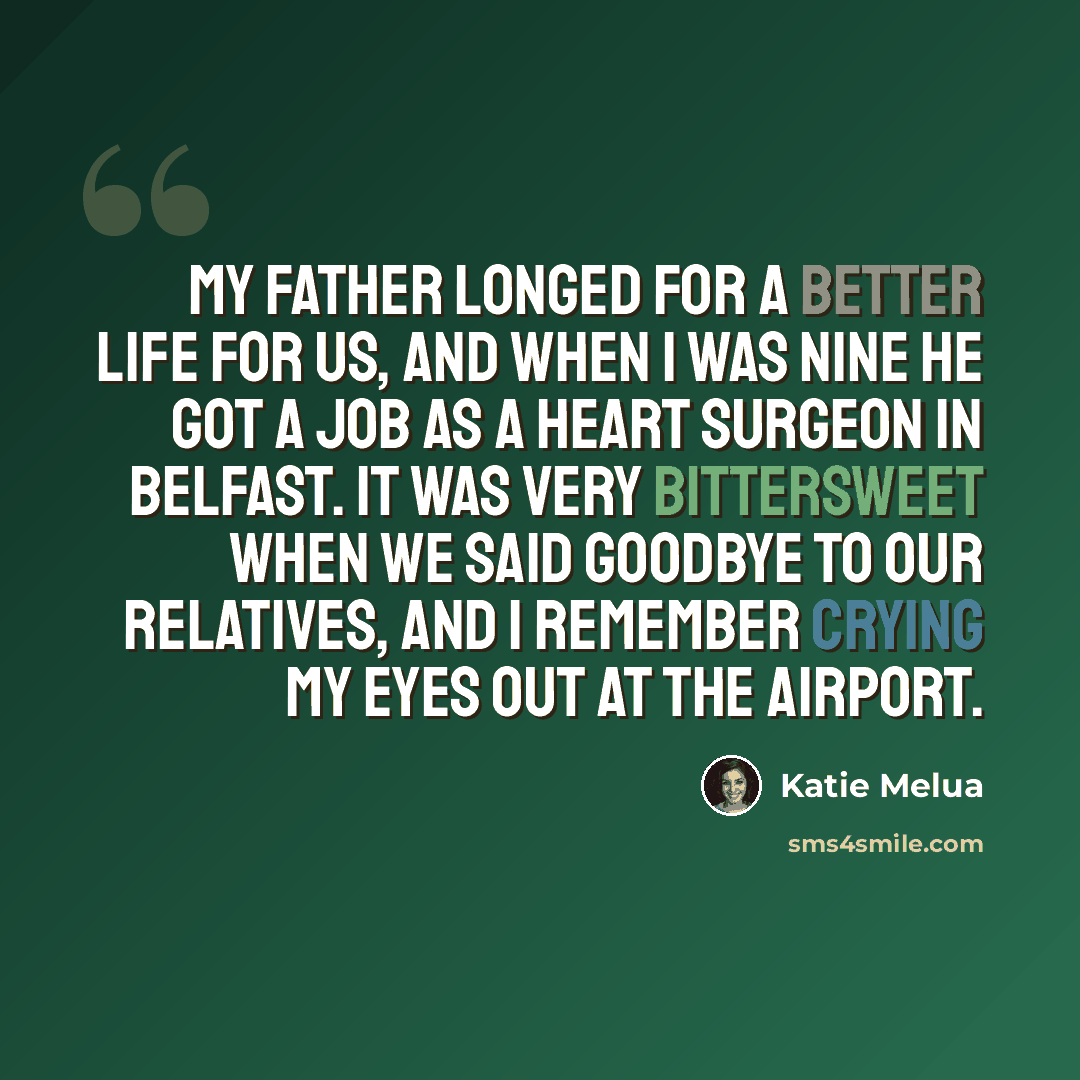 “My father longed for a better life for us, and when I was nine he got a job as a heart surgeon in Belfast. It was very bittersweet when we said goodbye to our relatives, and I remember crying my eyes out at the airport.” quote by Katie Melua