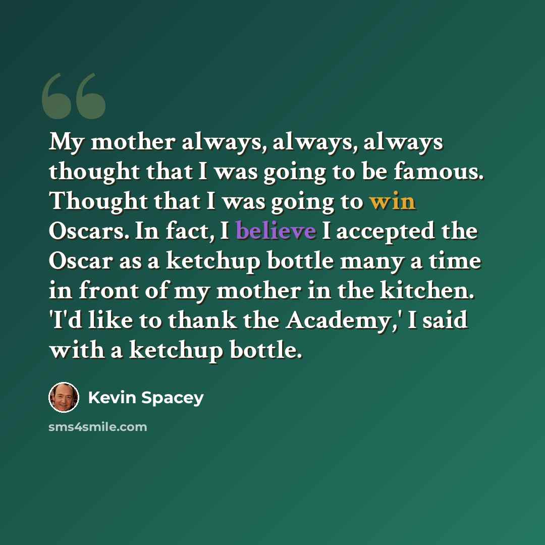 “My mother always, always, always thought that I was going to be famous. Thought that I was going to win Oscars. In fact, I believe I accepted the Oscar as a ketchup bottle many a time in front of my mother in the kitchen. 'I'd like to thank the Academy,' I said with a ketchup bottle.” quote by Kevin Spacey
