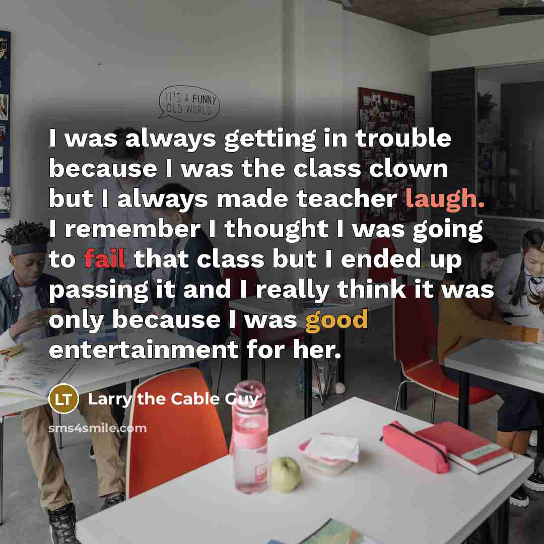 “I was always getting in trouble because I was the class clown but I always made teacher laugh. I remember I thought I was going to fail that class but I ended up passing it and I really think it was only because I was good entertainment for her.” quote by Larry the Cable Guy
