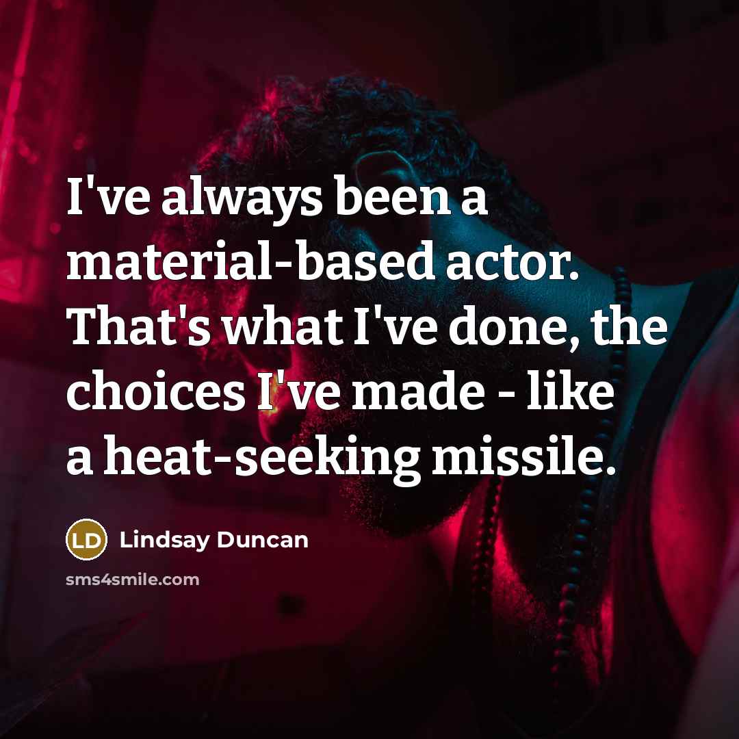 “I've always been a material-based actor. That's what I've done, the choices I've made - like a heat-seeking missile.” quote by Lindsay Duncan