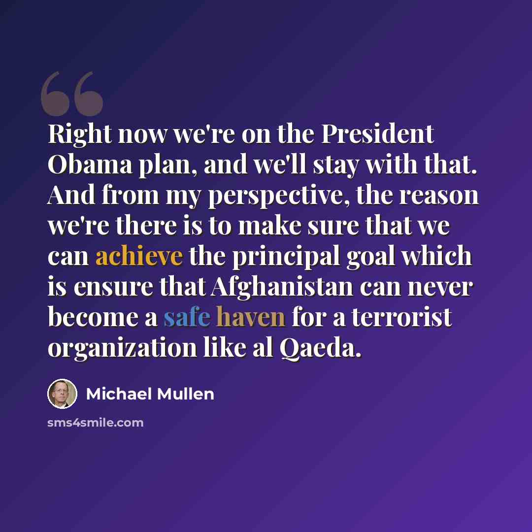 “Right now we're on the President Obama plan, and we'll stay with that. And from my perspective, the reason we're there is to make sure that we can achieve the principal goal which is ensure that Afghanistan can never become a safe haven for a terrorist organization like al Qaeda.” quote by Michael Mullen