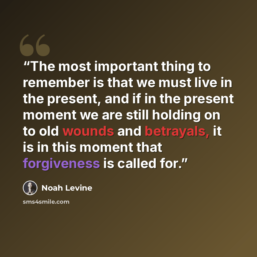 “The most important thing to remember is that we must live in the present, and if in the present moment we are still holding on to old wounds and betrayals, it is in this moment that forgiveness is called for.” quote by Noah Levine