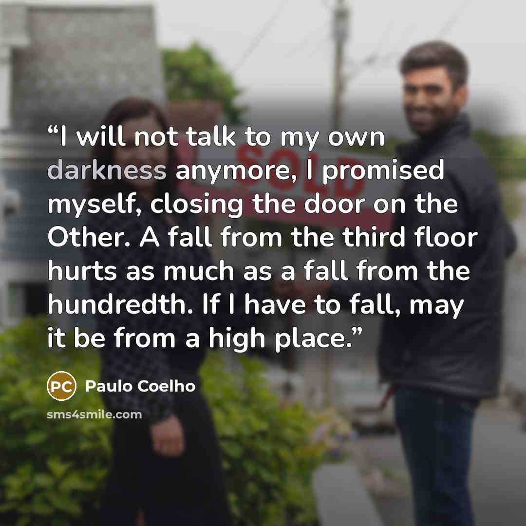 “I will not talk to my own darkness anymore, I promised myself, closing the door on the Other. A fall from the third floor hurts as much as a fall from the hundredth. If I have to fall, may it be from a high place.” quote by Paulo Coelho