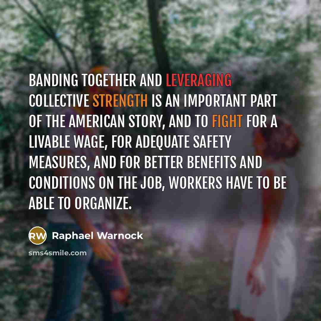 “Banding together and leveraging collective strength is an important part of the American story, and to fight for a livable wage, for adequate safety measures, and for better benefits and conditions on the job, workers have to be able to organize.” quote by Raphael Warnock