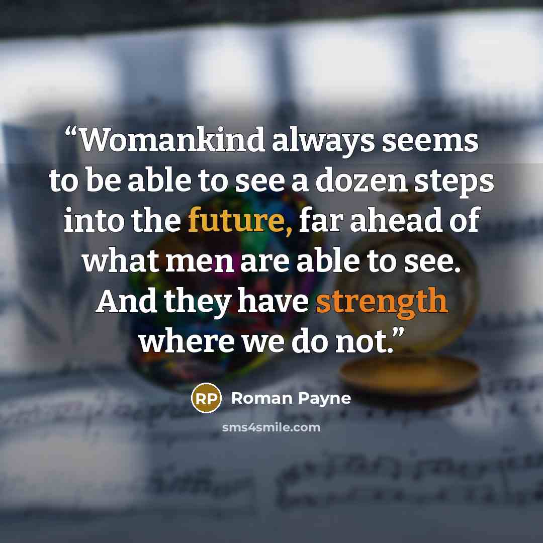 “Womankind always seems to be able to see a dozen steps into the future, far ahead of what men are able to see. And they have strength where we do not.” quote by Roman Payne