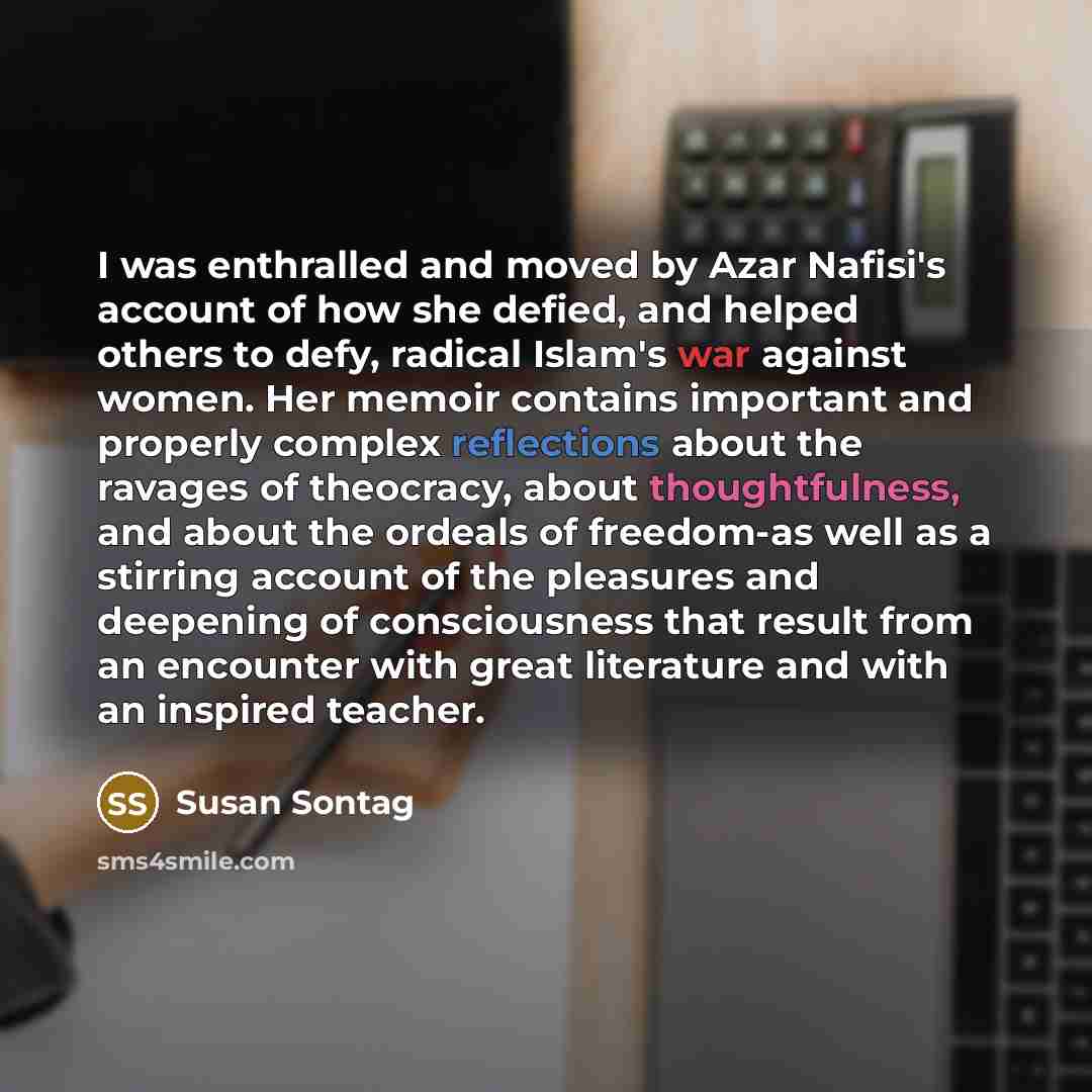 “I was enthralled and moved by Azar Nafisi's account of how she defied, and helped others to defy, radical Islam's war against women. Her memoir contains important and properly complex reflections about the ravages of theocracy, about thoughtfulness, and about the ordeals of freedom-as well as a…” quote by Susan Sontag