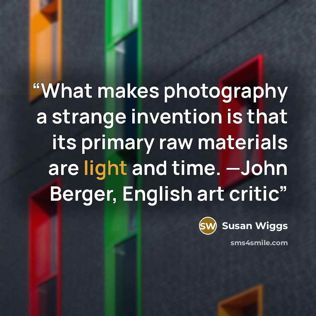 “What makes photography a strange invention is that its primary raw materials are light and time. —John Berger, English art critic” quote by Susan Wiggs