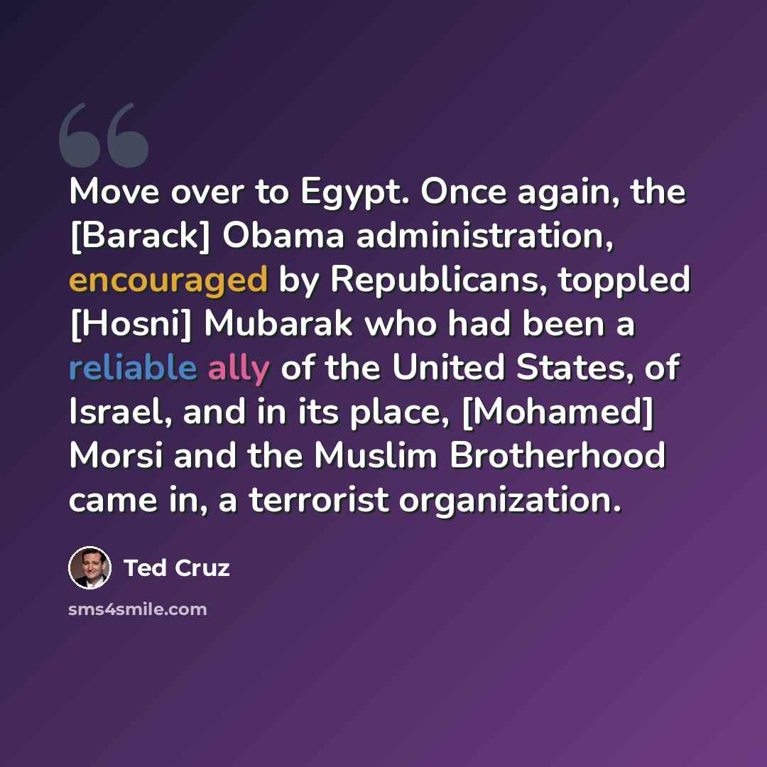 “Move over to Egypt. Once again, the [Barack] Obama administration, encouraged by Republicans, toppled [Hosni] Mubarak who had been a reliable ally of the United States, of Israel, and in its place, [Mohamed] Morsi and the Muslim Brotherhood came in, a terrorist organization.” quote by Ted Cruz