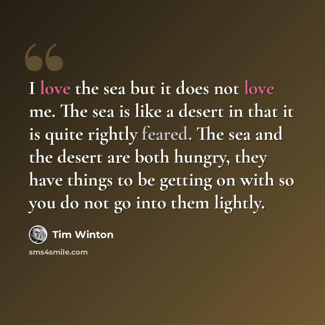 “I love the sea but it does not love me. The sea is like a desert in that it is quite rightly feared. The sea and the desert are both hungry, they have things to be getting on with so you do not go into them lightly.” quote by Tim Winton