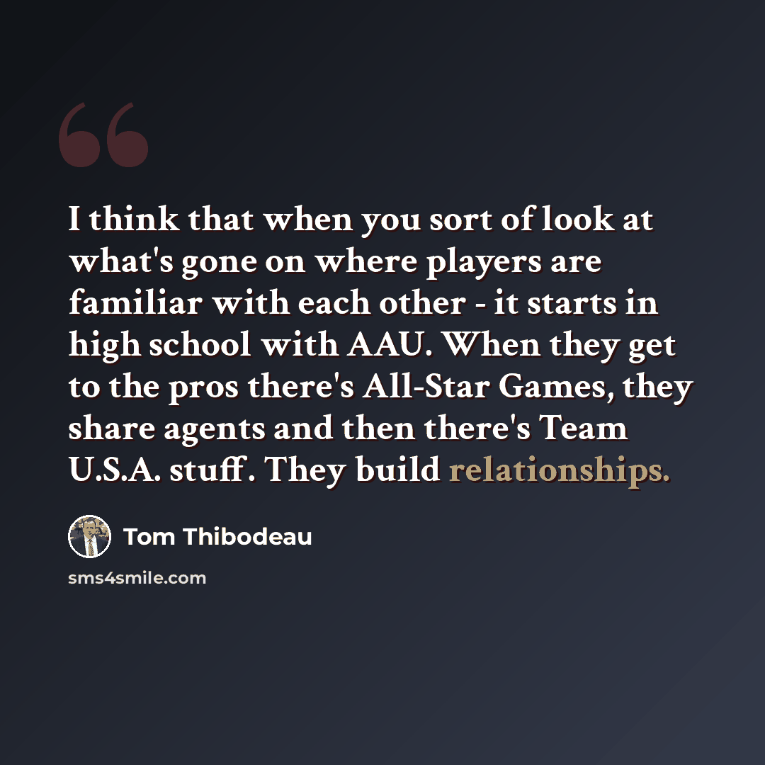 “I think that when you sort of look at what's gone on where players are familiar with each other - it starts in high school with AAU. When they get to the pros there's All-Star Games, they share agents and then there's Team U.S.A. stuff. They build relationships.” quote by Tom Thibodeau