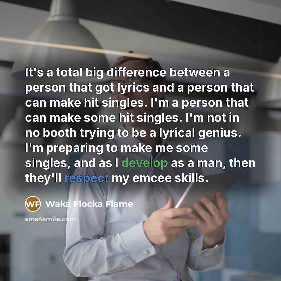 “It's a total big difference between a person that got lyrics and a person that can make hit singles. I'm a person that can make some hit singles. I'm not in no booth trying to be a lyrical genius. I'm preparing to make me some singles, and as I develop as a man, then they'll respect my emcee skills.” quote by Waka Flocka Flame