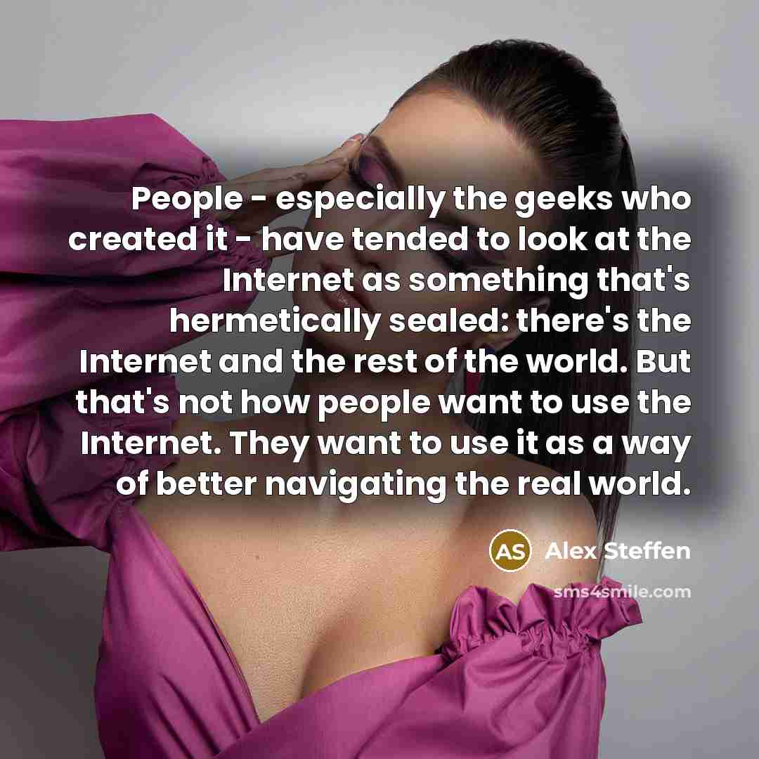 “People - especially the geeks who created it - have tended to look at the Internet as something that's hermetically sealed: there's the Internet and the rest of the world. But that's not how people want to use the Internet. They want to use it as a way of better navigating the real world.” quote by Alex Steffen