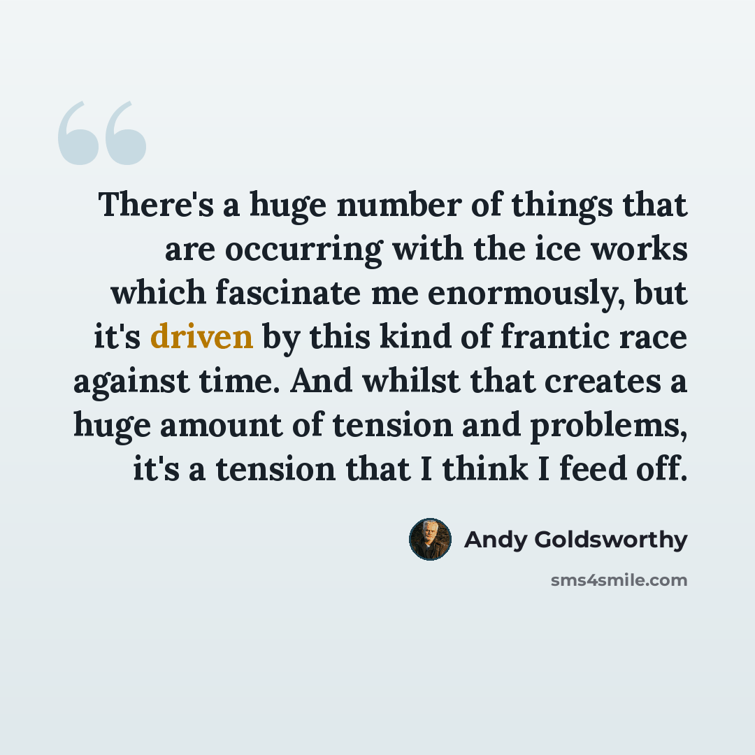“There's a huge number of things that are occurring with the ice works which fascinate me enormously, but it's driven by this kind of frantic race against time. And whilst that creates a huge amount of tension and problems, it's a tension that I think I feed off.” quote by Andy Goldsworthy