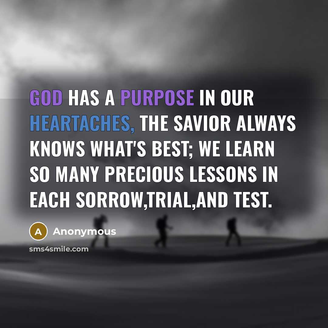 “God has a purpose in our heartaches, the savior always knows what's best; We learn so many precious lessons in each sorrow,trial,and test.” quote by Anonymous