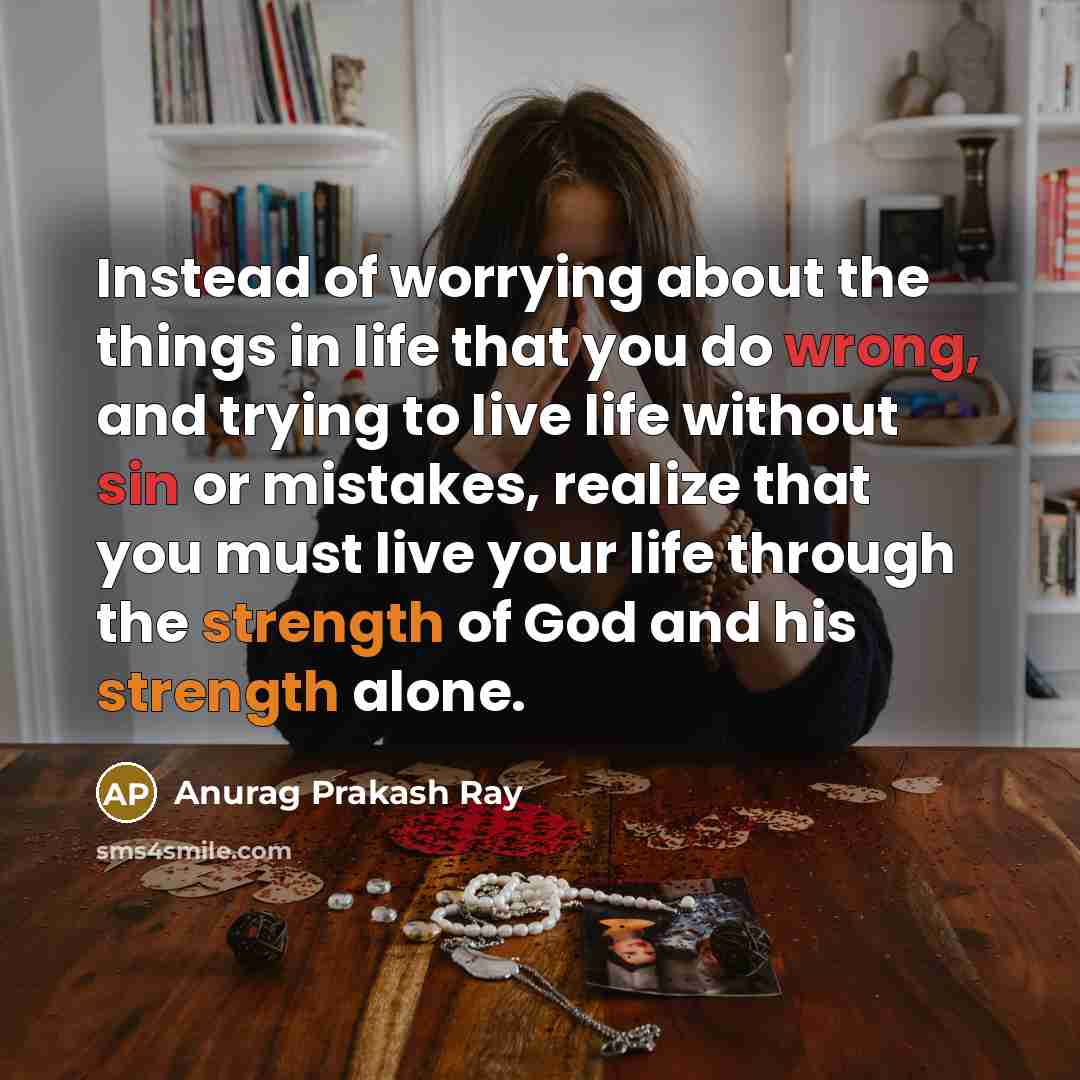 “Instead of worrying about the things in life that you do wrong, and trying to live life without sin or mistakes, realize that you must live your life through the strength of God and his strength alone.” quote by Anurag Prakash Ray
