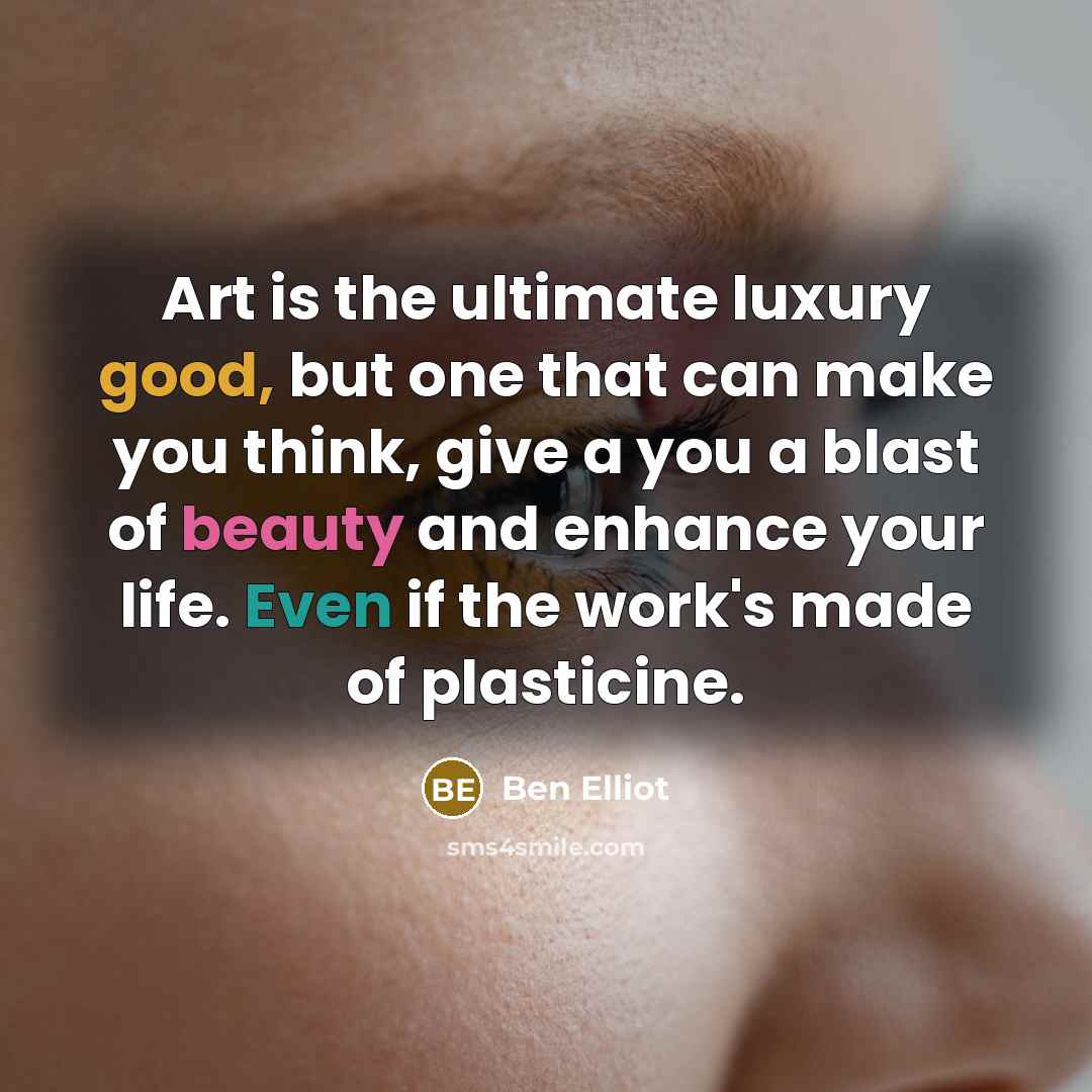 “Art is the ultimate luxury good, but one that can make you think, give a you a blast of beauty and enhance your life. Even if the work's made of plasticine.” quote by Ben Elliot