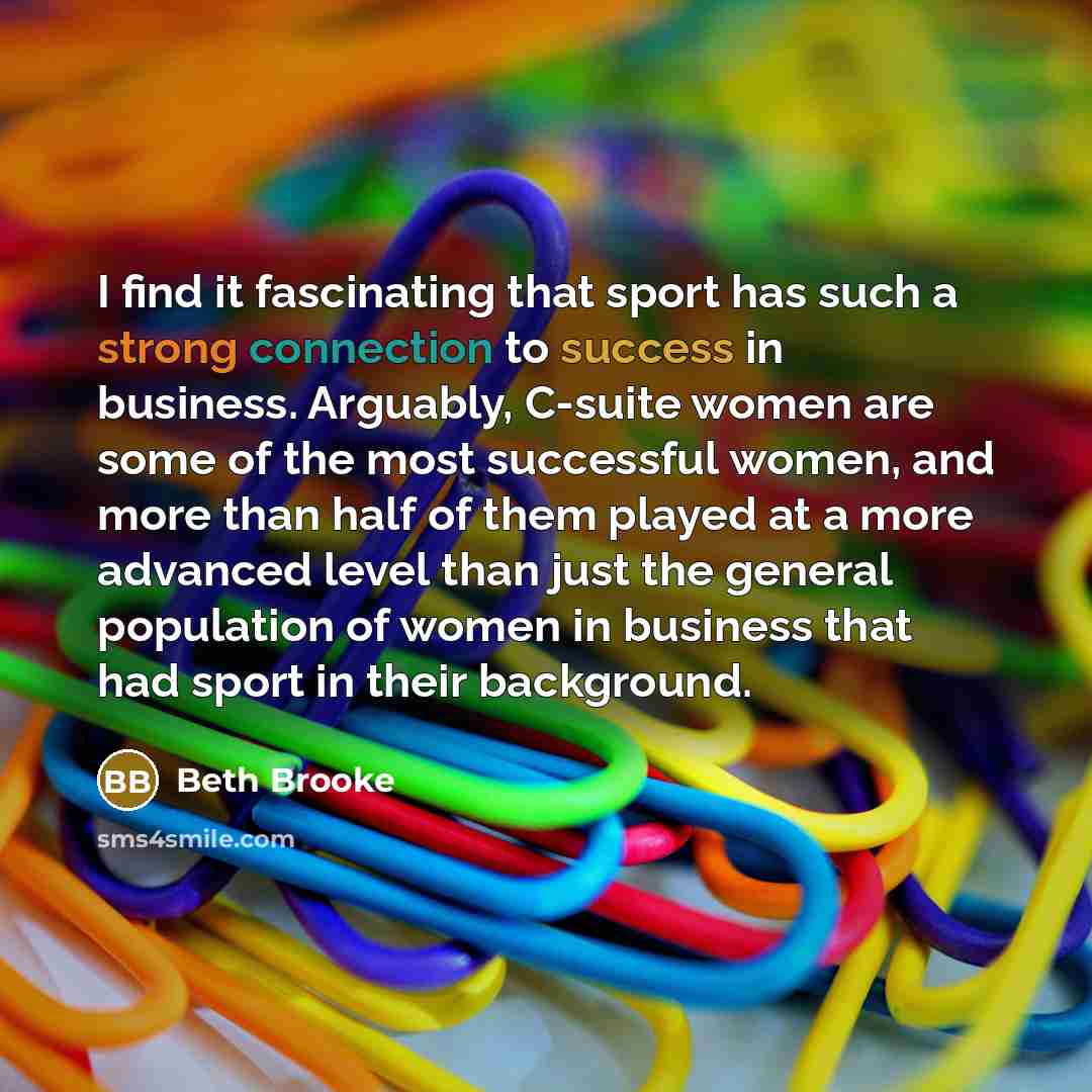 “I find it fascinating that sport has such a strong connection to success in business. Arguably, C-suite women are some of the most successful women, and more than half of them played at a more advanced level than just the general population of women in business that had sport in their background.” quote by Beth Brooke