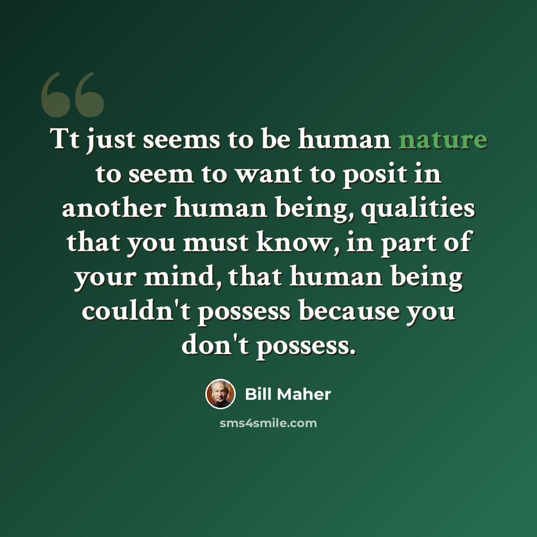 “Tt just seems to be human nature to seem to want to posit in another human being, qualities that you must know, in part of your mind, that human being couldn't possess because you don't possess.” quote by Bill Maher