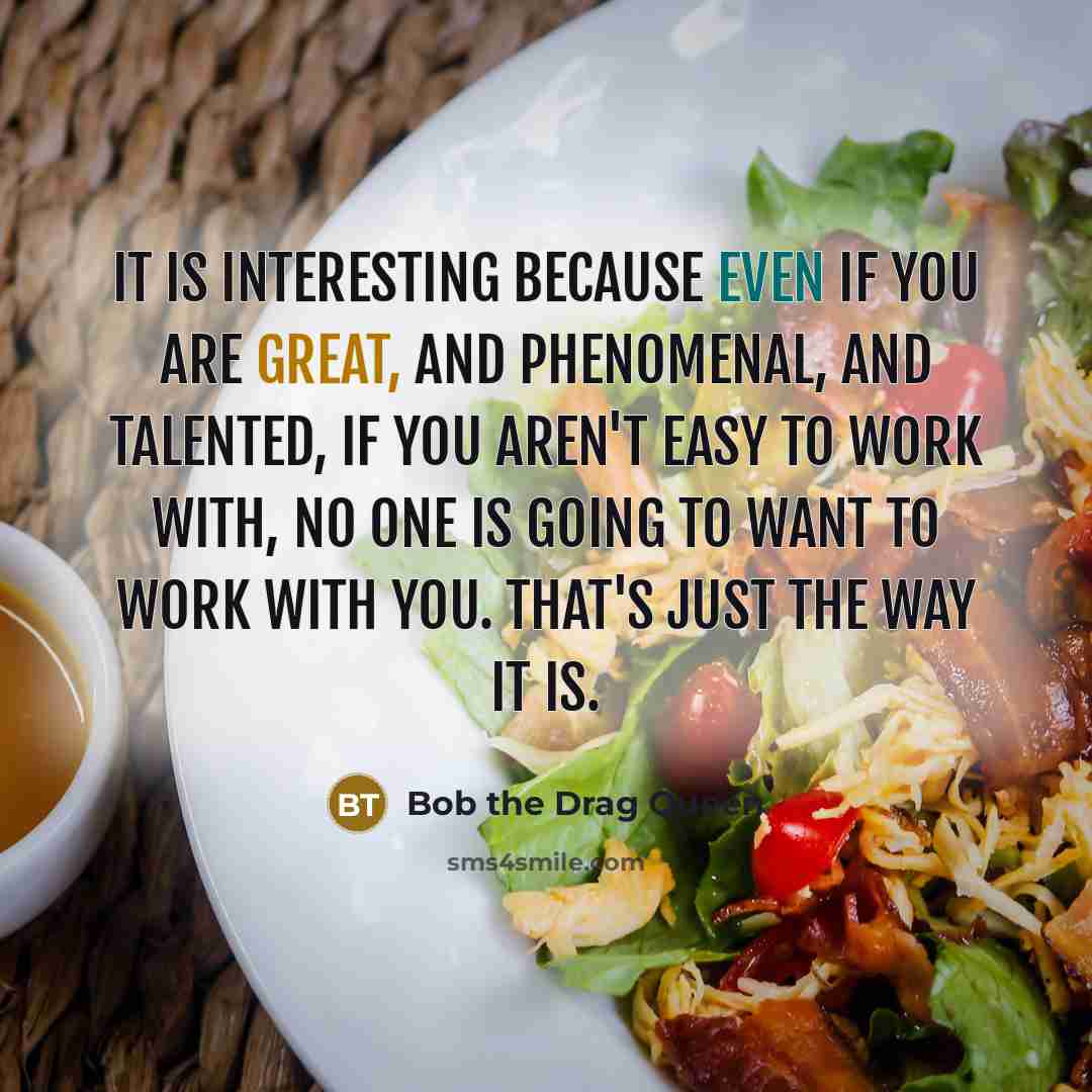 “It is interesting because even if you are great, and phenomenal, and talented, if you aren't easy to work with, no one is going to want to work with you. That's just the way it is.” quote by Bob the Drag Queen