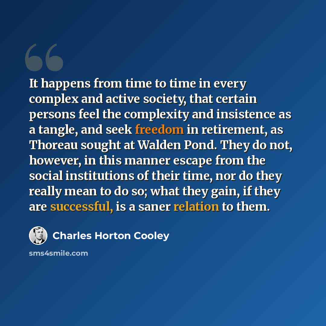 “It happens from time to time in every complex and active society, that certain persons feel the complexity and insistence as a tangle, and seek freedom in retirement, as Thoreau sought at Walden Pond. They do not, however, in this manner escape from the social institutions of their time, nor do…” quote by Charles Horton Cooley