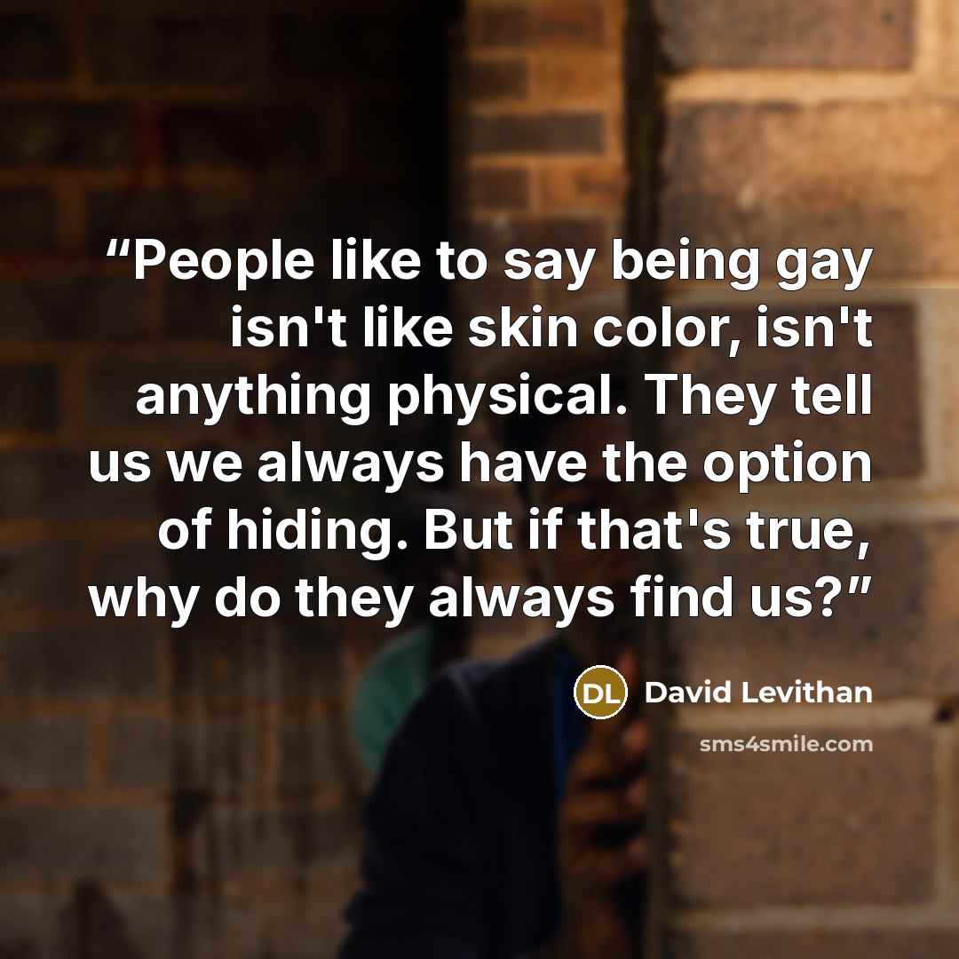 “People like to say being gay isn't like skin color, isn't anything physical. They tell us we always have the option of hiding. But if that's true, why do they always find us?” quote by David Levithan
