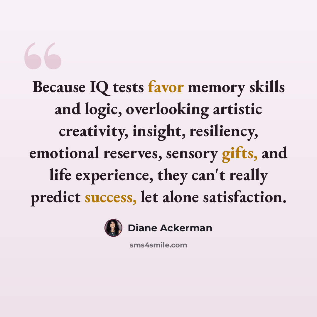 “Because IQ tests favor memory skills and logic, overlooking artistic creativity, insight, resiliency, emotional reserves, sensory gifts, and life experience, they can't really predict success, let alone satisfaction.” quote by Diane Ackerman