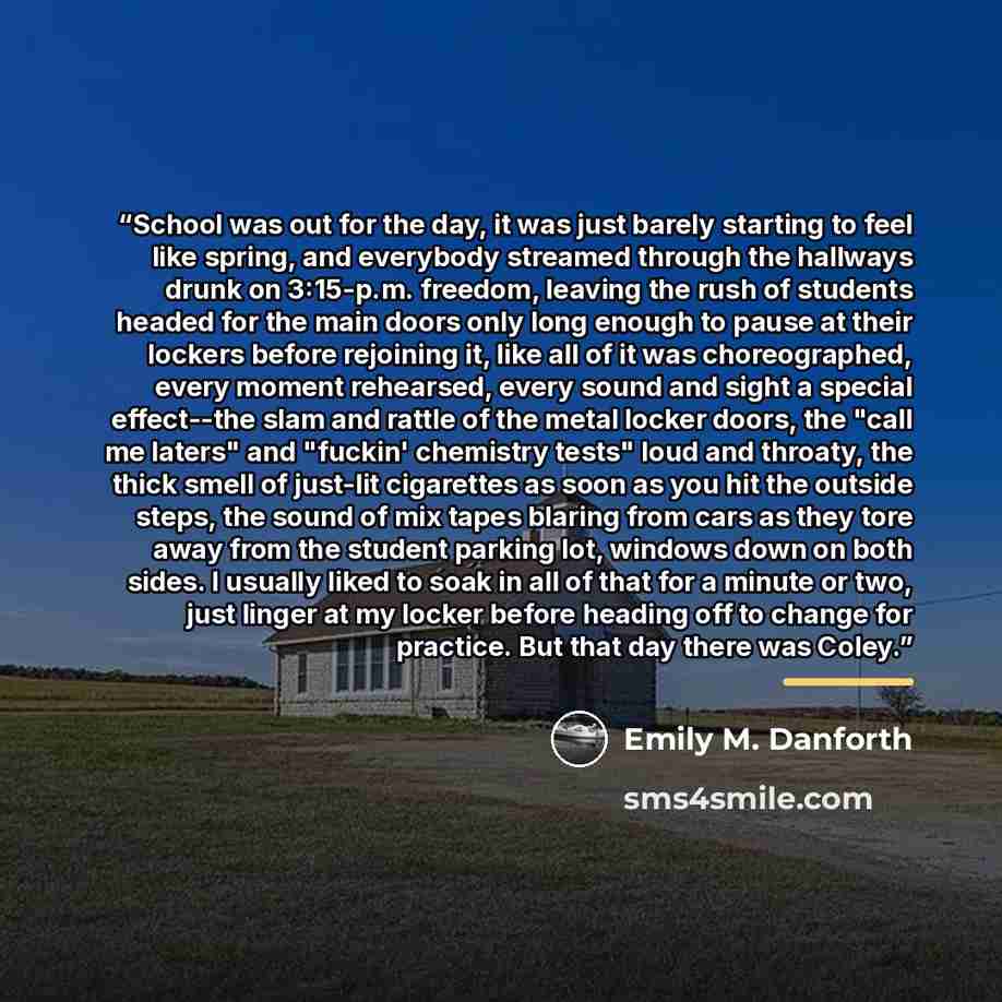 “School was out for the day, it was just barely starting to feel like spring, and everybody streamed through the hallways drunk on 3:15-p.m. freedom, leaving the rush of students headed for the main doors only long enough to pause at their lockers before rejoining it, like all of it was…” quote by Emily M. Danforth