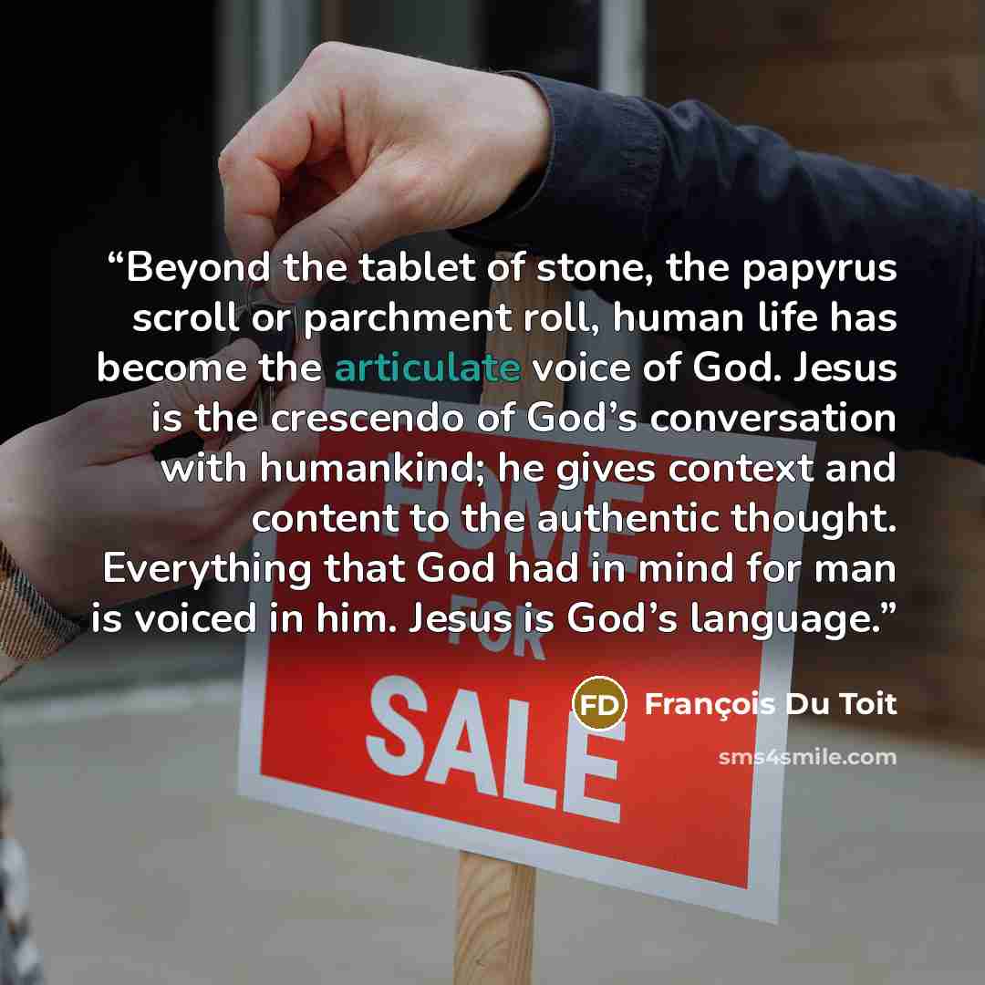 “Beyond the tablet of stone, the papyrus scroll or parchment roll, human life has become the articulate voice of God. Jesus is the crescendo of God’s conversation with humankind; he gives context and content to the authentic thought. Everything that God had in mind for man is voiced in him. Jesus…” quote by Francois Du Toit