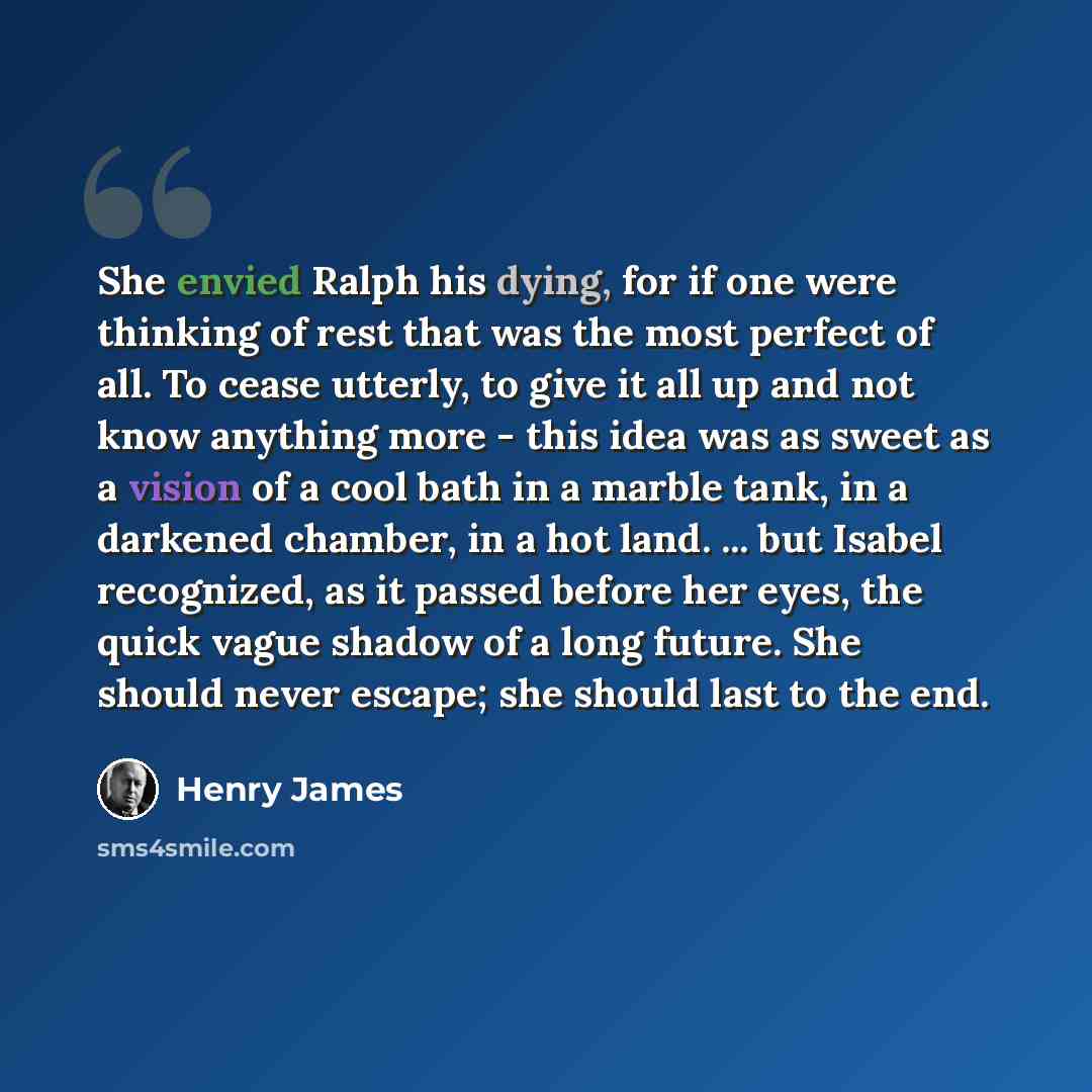 “She envied Ralph his dying, for if one were thinking of rest that was the most perfect of all. To cease utterly, to give it all up and not know anything more - this idea was as sweet as a vision of a cool bath in a marble tank, in a darkened chamber, in a hot land. ... but Isabel recognized, as it…” quote by Henry James