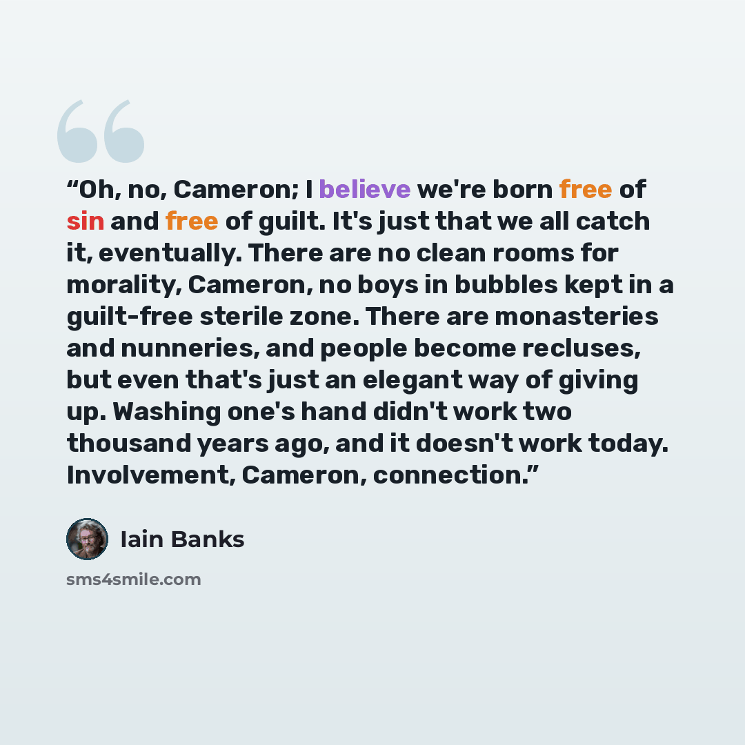 “Oh, no, Cameron; I believe we're born free of sin and free of guilt. It's just that we all catch it, eventually. There are no clean rooms for morality, Cameron, no boys in bubbles kept in a guilt-free sterile zone. There are monasteries and nunneries, and people become recluses, but even that's…” quote by Iain Banks